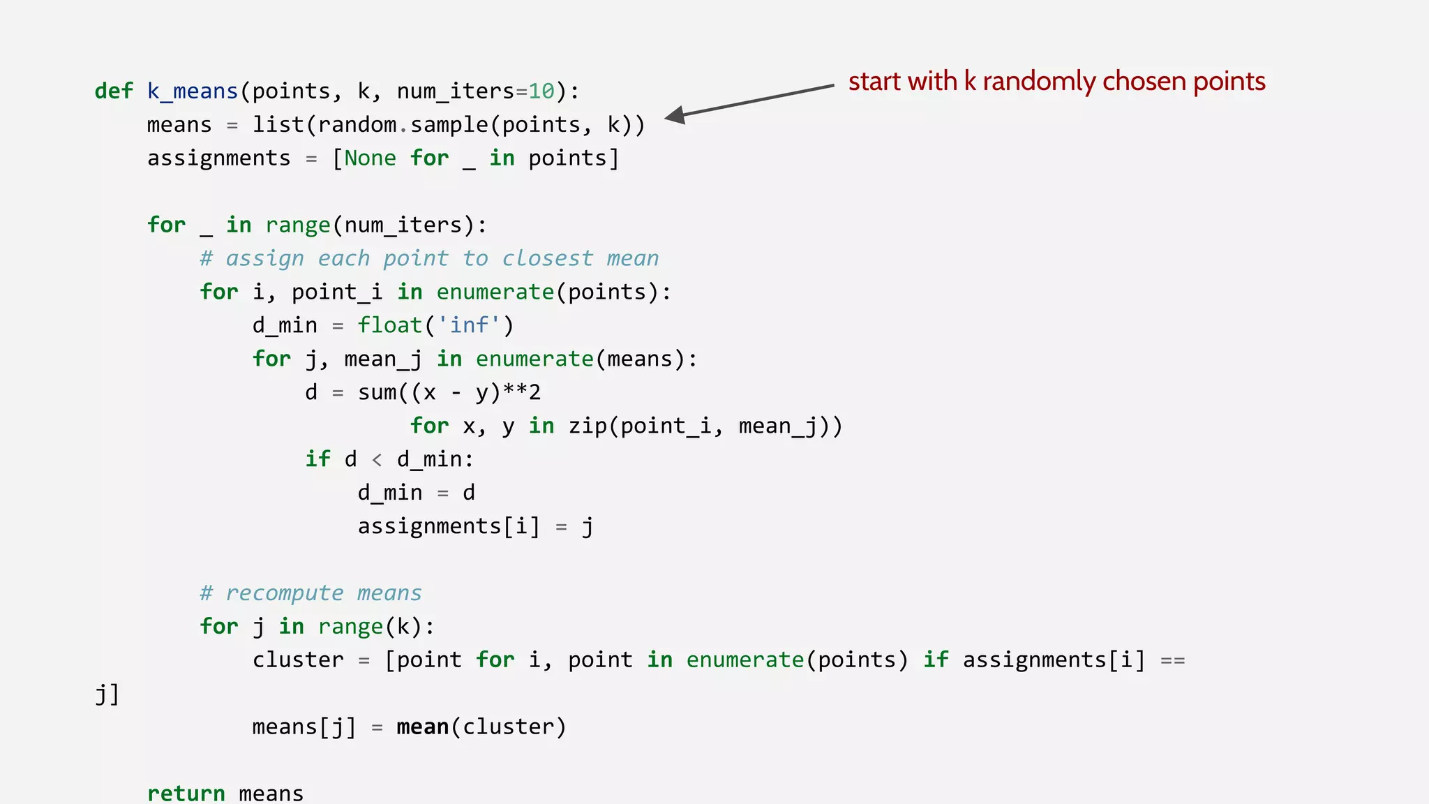 def k_means(points, k, num_iters=10):
means = list(random.sample(points, k))
assignments = [None for _ in points]
for _ in range(num_iters):
# assign each point to closest mean
for i, point_i in enumerate(points):
d_min = float('inf')
for j, mean_j in enumerate(means):
d = sum((x - y)**2
for x, y in zip(point_i, mean_j))
if d < d_min:
d_min = d
assignments[i] = j
# recompute means
for j in range(k):
cluster = [point for i, point in enumerate(points) if assignments[i] ==
j]
means[j] = mean(cluster)
return means
start with k randomly chosen points
 
