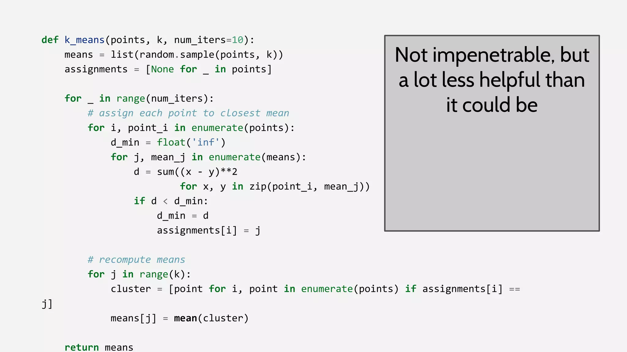 def k_means(points, k, num_iters=10):
means = list(random.sample(points, k))
assignments = [None for _ in points]
for _ in range(num_iters):
# assign each point to closest mean
for i, point_i in enumerate(points):
d_min = float('inf')
for j, mean_j in enumerate(means):
d = sum((x - y)**2
for x, y in zip(point_i, mean_j))
if d < d_min:
d_min = d
assignments[i] = j
# recompute means
for j in range(k):
cluster = [point for i, point in enumerate(points) if assignments[i] ==
j]
means[j] = mean(cluster)
return means
Not impenetrable, but
a lot less helpful than
it could be
 