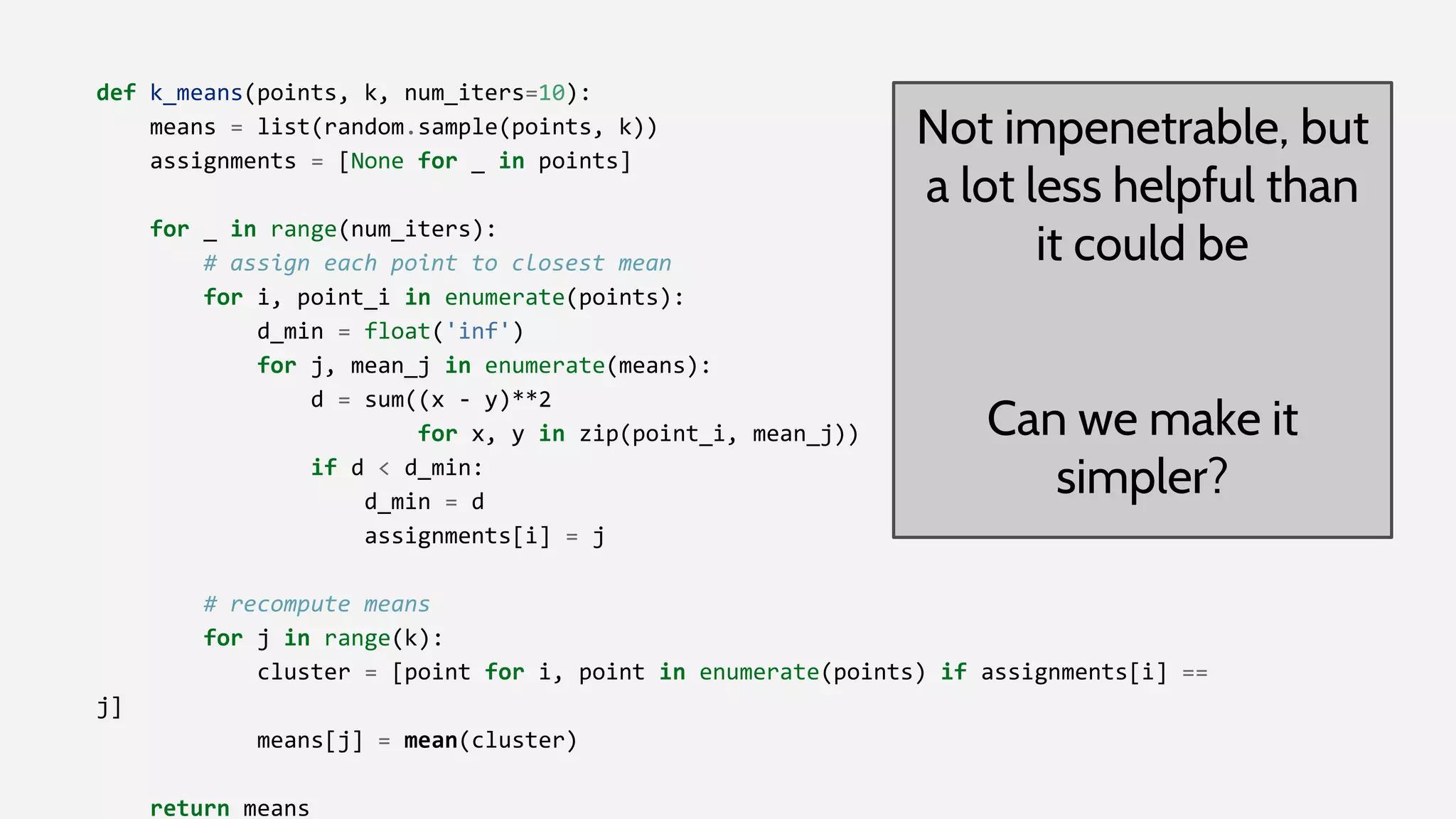 def k_means(points, k, num_iters=10):
means = list(random.sample(points, k))
assignments = [None for _ in points]
for _ in range(num_iters):
# assign each point to closest mean
for i, point_i in enumerate(points):
d_min = float('inf')
for j, mean_j in enumerate(means):
d = sum((x - y)**2
for x, y in zip(point_i, mean_j))
if d < d_min:
d_min = d
assignments[i] = j
# recompute means
for j in range(k):
cluster = [point for i, point in enumerate(points) if assignments[i] ==
j]
means[j] = mean(cluster)
return means
Not impenetrable, but
a lot less helpful than
it could be
Can we make it
simpler?
 