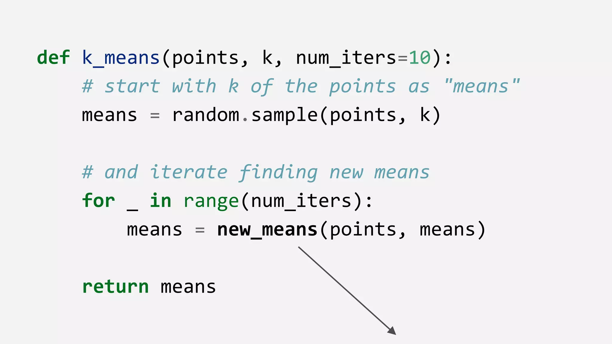 def k_means(points, k, num_iters=10):
# start with k of the points as "means"
means = random.sample(points, k)
# and iterate finding new means
for _ in range(num_iters):
means = new_means(points, means)
return means
 