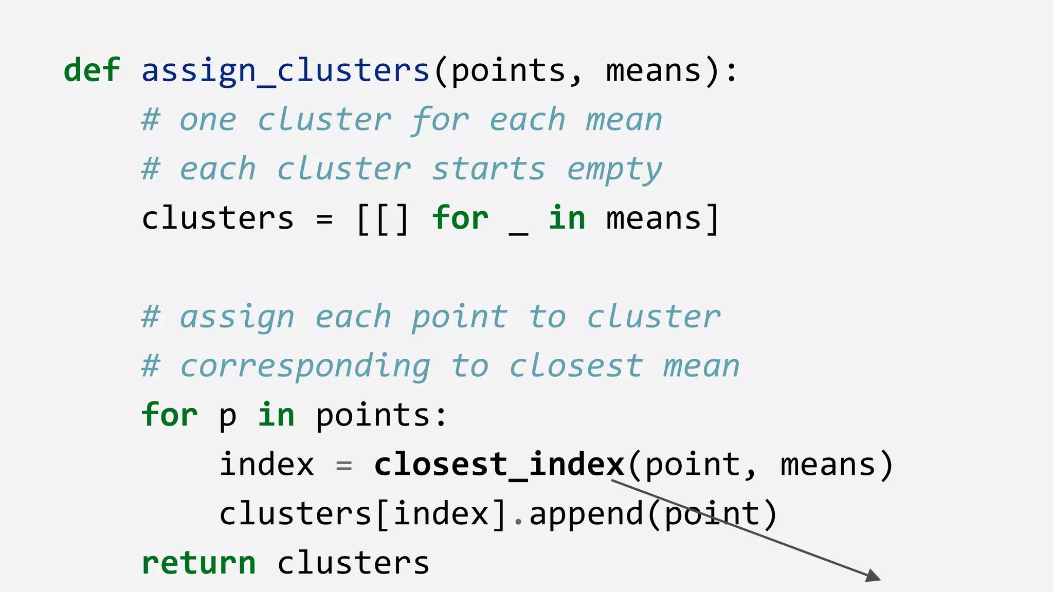 def assign_clusters(points, means):
# one cluster for each mean
# each cluster starts empty
clusters = [[] for _ in means]
# assign each point to cluster
# corresponding to closest mean
for p in points:
index = closest_index(point, means)
clusters[index].append(point)
return clusters
 