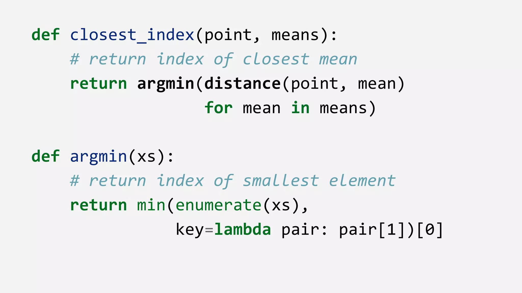 def closest_index(point, means):
# return index of closest mean
return argmin(distance(point, mean)
for mean in means)
def argmin(xs):
# return index of smallest element
return min(enumerate(xs),
key=lambda pair: pair[1])[0]
 