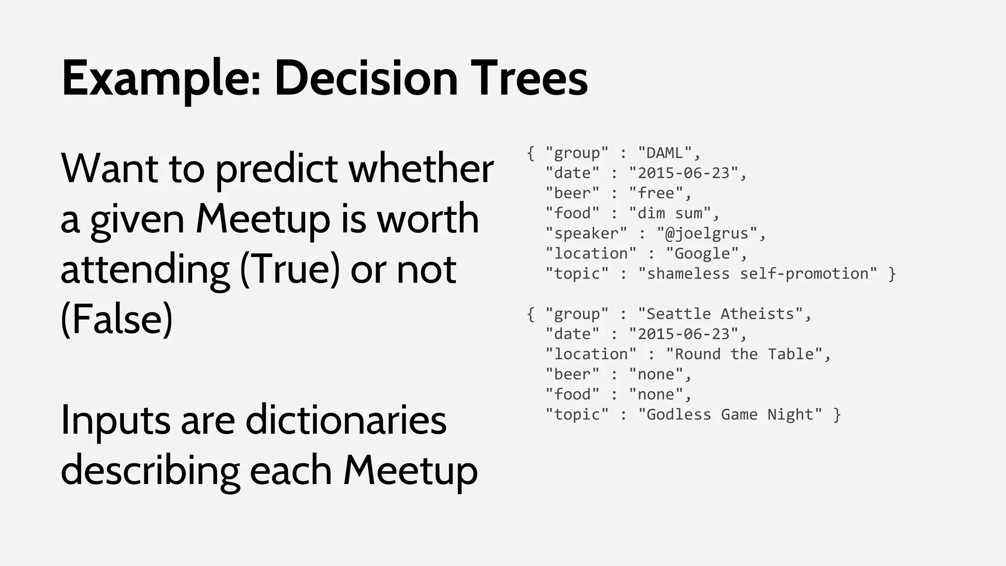Example: Decision Trees
Want to predict whether
a given Meetup is worth
attending (True) or not
(False)
Inputs are dictionaries
describing each Meetup
{ "group" : "DAML",
"date" : "2015-06-23",
"beer" : "free",
"food" : "dim sum",
"speaker" : "@joelgrus",
"location" : "Google",
"topic" : "shameless self-promotion" }
{ "group" : "Seattle Atheists",
"date" : "2015-06-23",
"location" : "Round the Table",
"beer" : "none",
"food" : "none",
"topic" : "Godless Game Night" }
 