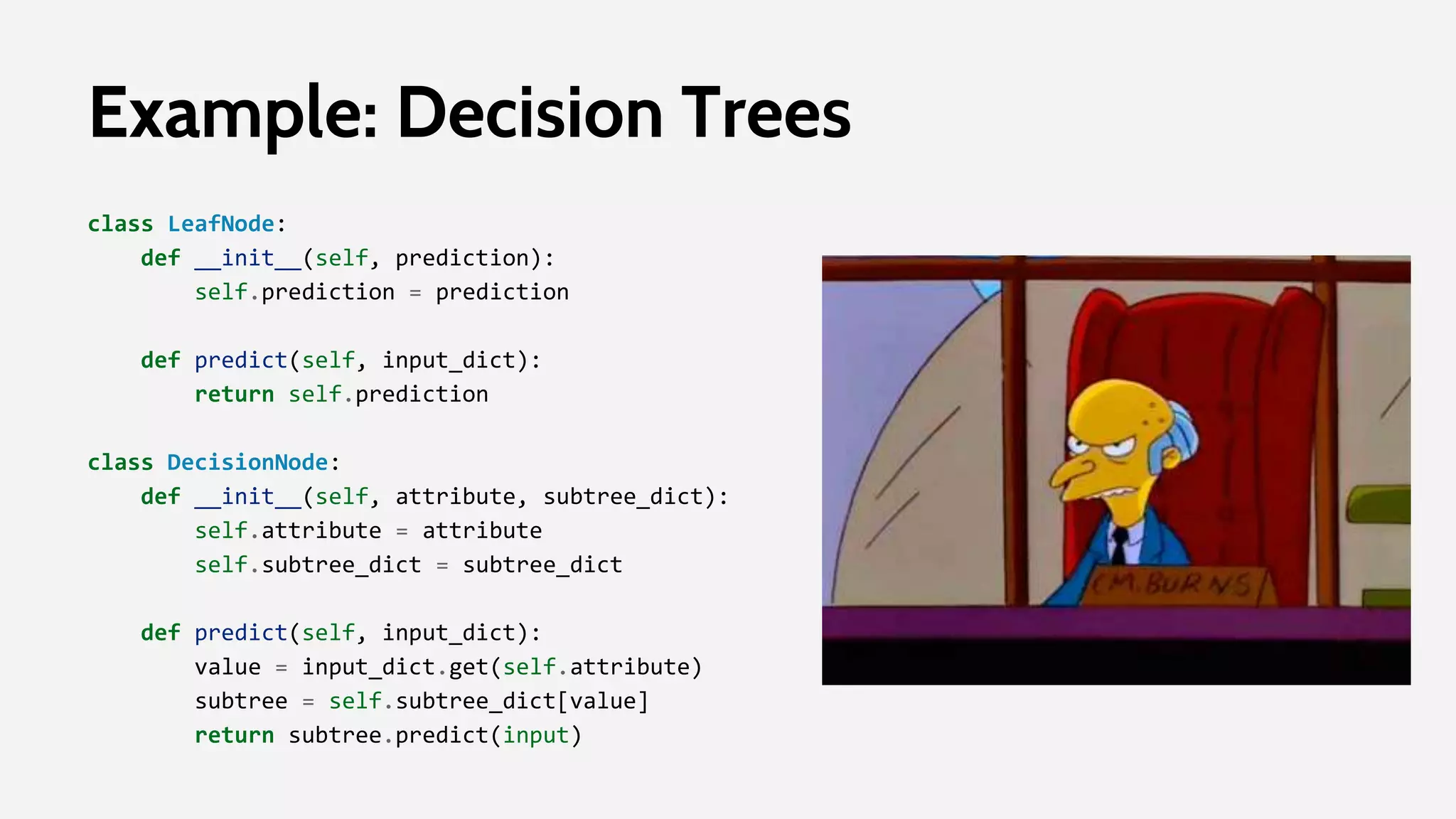Example: Decision Trees
class LeafNode:
def __init__(self, prediction):
self.prediction = prediction
def predict(self, input_dict):
return self.prediction
class DecisionNode:
def __init__(self, attribute, subtree_dict):
self.attribute = attribute
self.subtree_dict = subtree_dict
def predict(self, input_dict):
value = input_dict.get(self.attribute)
subtree = self.subtree_dict[value]
return subtree.predict(input)
 