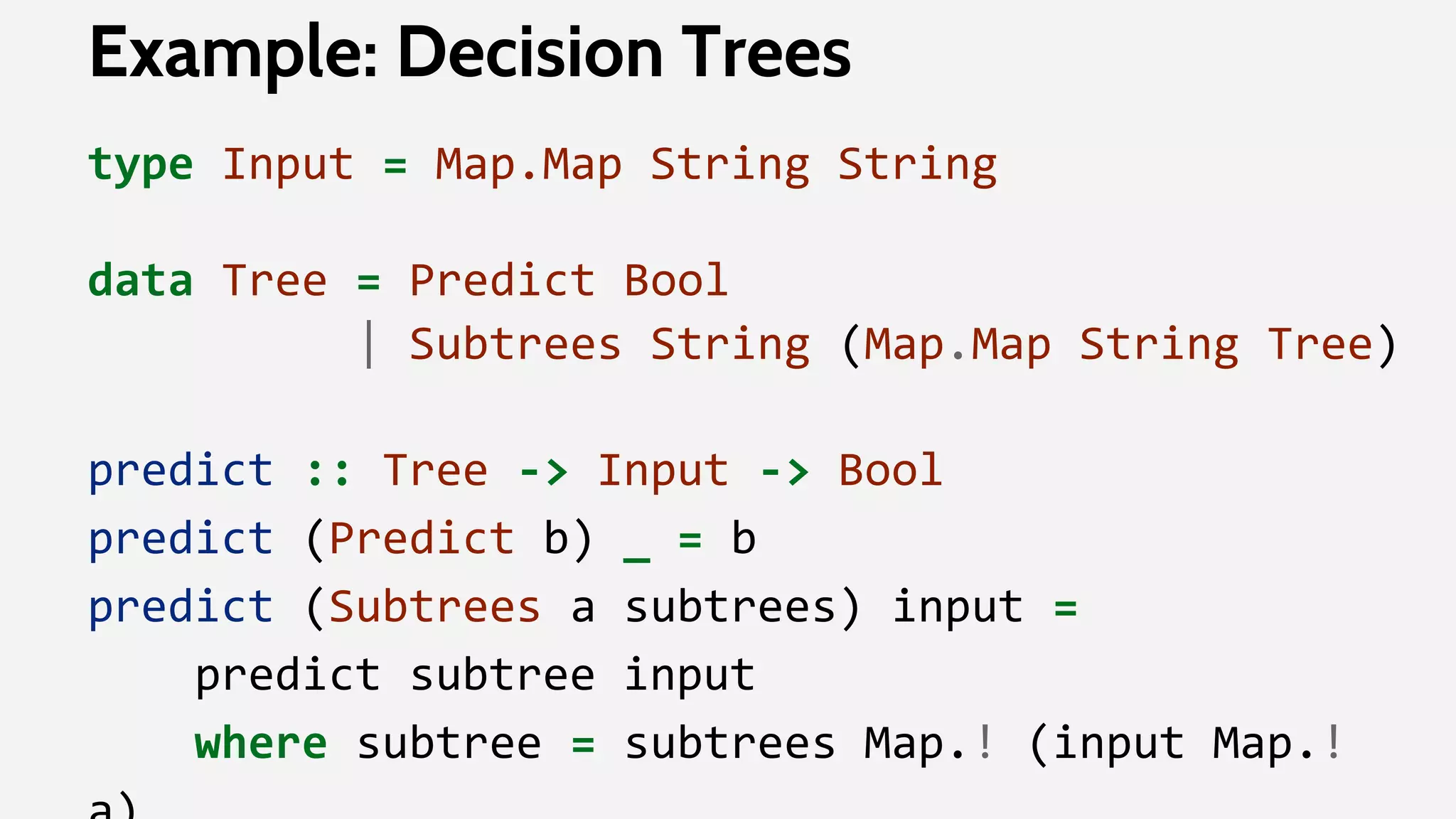 Example: Decision Trees
type Input = Map.Map String String
data Tree = Predict Bool
| Subtrees String (Map.Map String Tree)
predict :: Tree -> Input -> Bool
predict (Predict b) _ = b
predict (Subtrees a subtrees) input =
predict subtree input
where subtree = subtrees Map.! (input Map.!
 