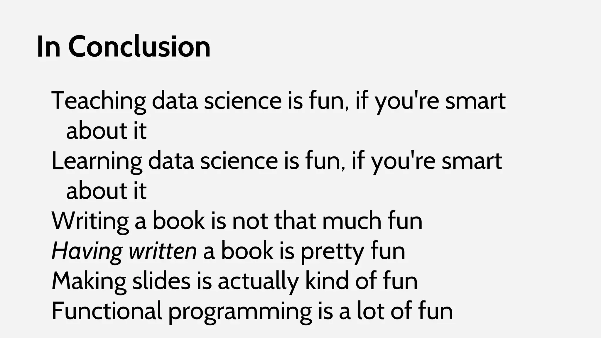 In Conclusion
Teaching data science is fun, if you're smart
about it
Learning data science is fun, if you're smart
about it
Writing a book is not that much fun
Having written a book is pretty fun
Making slides is actually kind of fun
Functional programming is a lot of fun
 