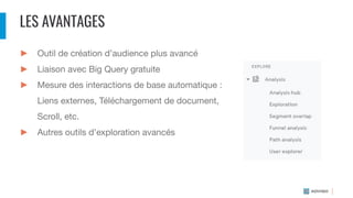 LES AVANTAGES
► Outil de création d’audience plus avancé
► Liaison avec Big Query gratuite
► Mesure des interactions de base automatique :
Liens externes, Téléchargement de document,
Scroll, etc.
► Autres outils d’exploration avancés
 