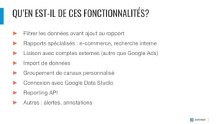 QU’EN EST-IL DE CES FONCTIONNALITÉS?
► Filtrer les données avant ajout au rapport
► Rapports spécialisés : e-commerce, recherche interne
► Liaison avec comptes externes (autre que Google Ads)
► Import de données
► Groupement de canaux personnalisé
► Connexion avec Google Data Studio
► Reporting API
► Autres : alertes, annotations
 
