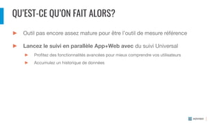 QU’EST-CE QU’ON FAIT ALORS?
► Outil pas encore assez mature pour être l’outil de mesure référence
► Lancez le suivi en parallèle App+Web avec du suivi Universal
► Proﬁtez des fonctionnalités avancées pour mieux comprendre vos utilisateurs
► Accumulez un historique de données
 