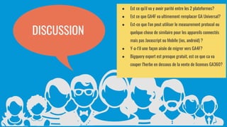 26
DISCUSSION
● Est ce qu'il va y avoir parité entre les 2 plateformes?
● Est ce que GA4F va ultimement remplacer GA Universal?
● Est-ce que l'on peut utiliser le measurement protocol ou
quelque chose de similaire pour les appareils connectés
mais pas Javascript ou Mobile (ios, android) ?
● Y-a-t'il une façon aisée de migrer vers GA4F?
● Bigquery export est presque gratuit, est ce que ca va
couper l'herbe en dessous de la vente de licenses GA360?
 