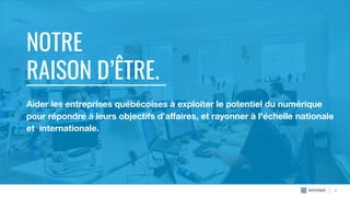 NOTRE
RAISON D’ÊTRE.
4
Aider les entreprises québécoises à exploiter le potentiel du numérique
pour répondre à leurs objectifs d’aﬀaires, et rayonner à l’échelle nationale
et internationale.
 