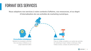 FORMAT DES SERVICES
Nous adaptons nos services à votre contexte d’aﬀaires, vos ressources, et au degré
d’internalisation de vos activités de marketing numérique.
Consultation stratégique Services gérés
Prise en charge complète ou en partie des activités
de marketing en ligne: médias numériques, SEO,
médias sociaux, analyse de performance etc.
Mandat de consultation ponctuel
lié à vos enjeux d’aﬀaires ou un
projet clairement déﬁni
8
 