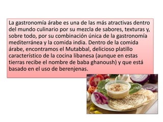 La gastronomía árabe es una de las más atractivas dentro
del mundo culinario por su mezcla de sabores, texturas y,
sobre todo, por su combinación única de la gastronomía
mediterránea y la comida india. Dentro de la comida
árabe, encontramos el Mutabbal, delicioso platillo
característico de la cocina libanesa (aunque en estas
tierras recibe el nombre de baba ghanoush) y que está
basado en el uso de berenjenas.
 