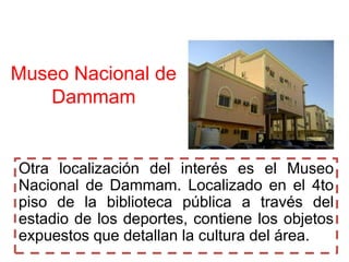 Museo Nacional de
   Dammam


Otra localización del interés es el Museo
Nacional de Dammam. Localizado en el 4to
piso de la biblioteca pública a través del
estadio de los deportes, contiene los objetos
expuestos que detallan la cultura del área.
 