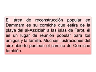 El área de reconstrucción popular en
Dammam es su corniche que estira de la
playa del al-Azziziah a las islas de Tarot, él
es un lugar de reunión popular para los
amigos y la familia. Muchas ilustraciones del
aire abierto puntean el camino de Corniche
también.
 