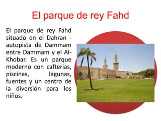 El parque de rey Fahd
El parque de rey Fahd
situado en el Dahran -
autopista de Dammam
entre Dammam y el Al-
Khobar. Es un parque
moderno con cafterias,
piscinas,      lagunas,
fuentes y un centro de
la diversión para los
niños.
 