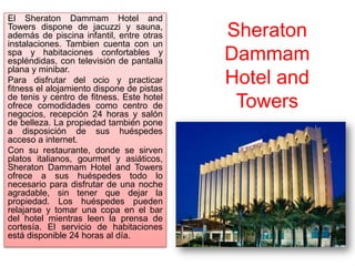 El Sheraton Dammam Hotel and
Towers dispone de jacuzzi y sauna,
además de piscina infantil, entre otras    Sheraton
instalaciones. Tambien cuenta con un
spa y habitaciones confortables y
espléndidas, con televisión de pantalla    Dammam
plana y minibar.
Para disfrutar del ocio y practicar
fitness el alojamiento dispone de pistas
                                           Hotel and
de tenis y centro de fitness. Este hotel
ofrece comodidades como centro de
negocios, recepción 24 horas y salón
                                            Towers
de belleza. La propiedad también pone
a disposición de sus huéspedes
acceso a internet.
Con su restaurante, donde se sirven
platos italianos, gourmet y asiáticos,
Sheraton Dammam Hotel and Towers
ofrece a sus huéspedes todo lo
necesario para disfrutar de una noche
agradable, sin tener que dejar la
propiedad. Los huéspedes pueden
relajarse y tomar una copa en el bar
del hotel mientras leen la prensa de
cortesía. El servicio de habitaciones
está disponible 24 horas al día.
 