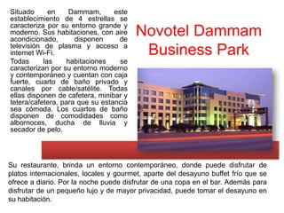 Situado      en    Dammam,       este
establecimiento de 4 estrellas se
caracteriza por su entorno grande y
moderno. Sus habitaciones, con aire
acondicionado,       disponen     de
                                        Novotel Dammam
televisión de plasma y acceso a
internet Wi-Fi.                          Business Park
Todas      las    habitaciones     se
caracterizan por su entorno moderno
y contemporáneo y cuentan con caja
fuerte, cuarto de baño privado y
canales por cable/satélite. Todas
ellas disponen de cafetera, minibar y
tetera/cafetera, para que su estancia
sea cómoda. Los cuartos de baño
disponen de comodidades como
albornoces, ducha de lluvia y
secador de pelo.




Su restaurante, brinda un entorno contemporáneo, donde puede disfrutar de
platos internacionales, locales y gourmet, aparte del desayuno buffet frío que se
ofrece a diario. Por la noche puede disfrutar de una copa en el bar. Además para
disfrutar de un pequeño lujo y de mayor privacidad, puede tomar el desayuno en
su habitación.
 