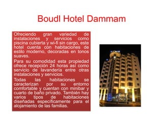 Boudl Hotel Dammam
Ofreciendo     gran      variedad    de
instalaciones y servicios como
piscina cubierta y wi-fi sin cargo, este
hotel cuenta con habitaciones de
estilo moderno, decoradas en tonos
suaves.
Para su comodidad esta propiedad
ofrece recepción 24 horas así como
servicio de lavandería entre otras
instalaciones y servicios.
Todas      las     habitaciones       se
caracterizan     por      su    entorno
comfortable y cuentan con minibar y
cuarto de baño privado. También hay
varios    tipos    de      habitaciones
diseñadas específicamente para el
alojamiento de las familias.
 