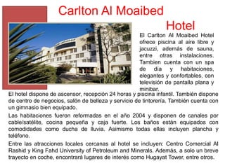Carlton Al Moaibed
                                                               Hotel
                                                     El Carlton Al Moaibed Hotel
                                                     ofrece piscina al aire libre y
                                                     jacuzzi, además de sauna,
                                                     entre otras instalaciones.
                                                     Tambien cuenta con un spa
                                                     de día y habitaciones,
                                                     elegantes y confortables, con
                                                     televisión de pantalla plana y
                                                     minibar.
El hotel dispone de ascensor, recepción 24 horas y piscina infantil. También dispone
de centro de negocios, salón de belleza y servicio de tintorería. También cuenta con
un gimnasio bien equipado.
Las habitaciones fueron reformadas en el año 2004 y disponen de canales por
cable/satélite, cocina pequeña y caja fuerte. Los baños están equipados con
comodidades como ducha de lluvia. Asimismo todas ellas incluyen plancha y
teléfono.
Entre las atracciones locales cercanas al hotel se incluyen: Centro Comercial Al
Rashid y King Fahd University of Petroleum and Minerals. Además, a solo un breve
trayecto en coche, encontrará lugares de interés como Hugayat Tower, entre otros.
 