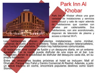 Park Inn Al
                                                Khobar
                                        Park Inn Al Khobar ofrece una gran
                                        variedad de instalaciones y servicios
                                        como jacuzzi y sala de vapor además
                                        de habitaciones que cuentan con
                                        canales    por    cable/satélite. Sus
                                        habitaciones, con aire acondicionado,
                                        disponen de televisión de plasma y
                                        acceso a internet Wi-Fi.

Las habitaciones ofrecen excelentes instalaciones, como minibar,
ventanas de suelo a techo y cafetera. Todas ellas incluyen tetera/cafetera,
caja fuerte y plancha/tabla. También hay habitaciones comunicadas.
El restaurante sirve cocina de fusión y un desayuno diario, en un entorno
agradable. Por la noche puede disfrutar de una copa en el bar. Los
huéspedes tienen la posibilidad de disfrutar del desayuno cada día, en su
propia habitación.
Entre las atracciones locales próximas al hotel se incluyen: Mall of
Dhahran, Parque Rey Fahd y Centro Comercial Al Rashid. Además, a solo
un breve trayecto en coche, encontrará populares destinos como Giant
Stores,.
 