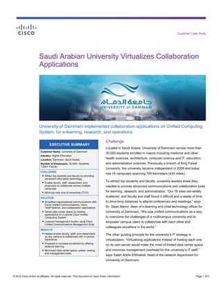 Customer Case Study




                        Saudi Arabian University Virtualizes Collaboration
                        Applications




                        University of Dammam implemented collaboration applications on Unified Computing
                        System, for e-learning, research, and operations.

                                                                                     Challenge
                                 EXECUTIVE SUMMARY
                                                                                     Located in Saudi Arabia, University of Dammam serves more than
                         Customer Name: University of Dammam
                                                                                     30,000 students enrolled in majors including medicine and other
                         Industry: Higher Education
                         Location: Dammam, Saudi Arabia                              health sciences, architecture, computer science and IT, education,
                         Number of Employees: 30,000+ Students;                      and administrative sciences. Previously a branch of King Faisal
                         1,500+ Faculty
                                                                                     University, the university became independent in 2009 and today
                         CHALLENGE
                                                                                     has 16 campuses spanning 700 kilometers (435 miles).
                          ● Attract top students and faculty by providing
                            advanced information technology
                          ● Enable faculty, staff, researchers, and                  To attract top students and faculty, university leaders knew they
                            physicians to collaborate across multiple                needed to provide advanced communications and collaboration tools
                            campuses
                          ● Minimize total cost of ownership (TCO)                   for learning, research, and administration. “Our 16 sites are widely
                         SOLUTION
                                                                                     scattered, and faculty and staff found it difficult and a waste of time
                          ● Simplified organizational communications with            to drive long distances to attend conferences and meetings,” says
                            Cisco Unified Communications, Cisco
                            TelePresence, and collaboration applications             Dr. Saad Alamri, dean of e-learning and chief technology officer for
                          ● Saved data center space by hosting                       University of Dammam. “We saw unified communications as a way
                            applications on a central Cisco Unified
                            Computing System                                         to overcome the challenges of a multicampus university and to
                          ● Lowered management burden using Cisco                    empower campus users to collaborate with each other and
                            Unified Communications Management Suite
                                                                                     colleagues anywhere in the world.”
                         RESULTS
                          ● Helped enable faculty, staff, and researchers
                                                                                     The other guiding principle for the university’s IT strategy is
                            on any campus to collaborate with in-person
                            experience                                               virtualization. “Virtualizing applications instead of hosting each one
                          ● Prepared to increase enrollment by offering
                            distance learning
                                                                                     on its own server would make the most of limited data center space
                          ● Minimized data center space, power, cooling,             and minimize management overhead for the university’s IT staff,”
                            and management costs
                                                                                     says Salah Addin ElShekeil, head of the network department for
                                                                                     University of Dammam.



© 2012 Cisco and/or its affiliates. All rights reserved. This document is Cisco Public Information.                                                    Page 1 of 5
 