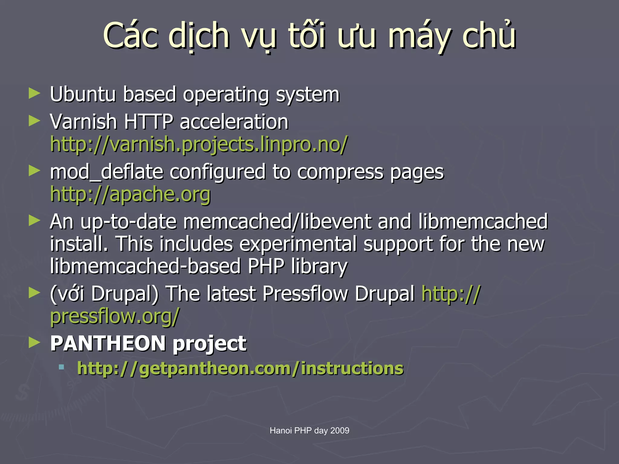 Các dịch vụ tối ưu máy chủ Ubuntu based operating system Varnish HTTP acceleration  http://varnish.projects.linpro.no/   mod_deflate configured to compress pages  http://apache.org   An up-to-date memcached/libevent and libmemcached install. This includes experimental support for the new libmemcached-based PHP library (với Drupal) The latest Pressflow Drupal  http:// pressflow.org /   PANTHEON project http:// getpantheon.com /instructions   
