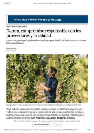 13/8/2018 Damm, compromiso responsable con los proveedores y la calidad
https://www.hispanidad.com/publirreportaje/damm-compromiso-responsable-con-los-proveedores-y-la-calidad_12002966_102.html 1/12
CONTENIDO PATROCINADO
Damm, compromiso responsable con los
proveedores y la calidad
La empresa puesta por los proveedores locales ya que más del 95% de ellos se encuentran en
la Península Ibérica.
Los agricultores cumplen las expectativas técnicas de competitividad, de calidad, de productividad y de sostenibilidad
“Para elaborar un producto de calidad es imprescindible la colaboración con terceros.
Todo el proceso productivo para la elaboración de una cerveza lo de nimos como una
cadena circular que se cierra con el compromiso de todos los agentes implicados en la
cadena de valor”, comenta Juan Antonio López Abadía, director de energía y
medioambiente de Damm. La a rmación de López Abadía se re eja en que Damm ha
adquirido un compromiso tan relevante con sus proveedores que son, sin duda, parte
esencial para la elaboración de una cerveza de calidad.
Mariano Tomás
29/07/18 07:00
Esta web utiliza 'cookies' propias y de terceros para ofrecerte una mejor experiencia y servicio.
MÁS INFORMACIÓN ACEPTO
 