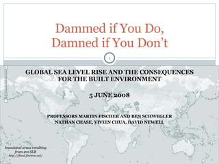 GLOBAL SEA LEVEL RISE AND THE CONSEQUENCES FOR THE BUILT ENVIRONMENT 5 JUNE 2008 PROFESSORS MARTIN FISCHER AND BEN SCHWEGLER NATHAN CHASE, VIVIEN CHUA, DAVID NEWELL Dammed if You Do, Damned if You Don’t Inundated areas resulting from 2m SLR  http://flood.firetree.net/ 