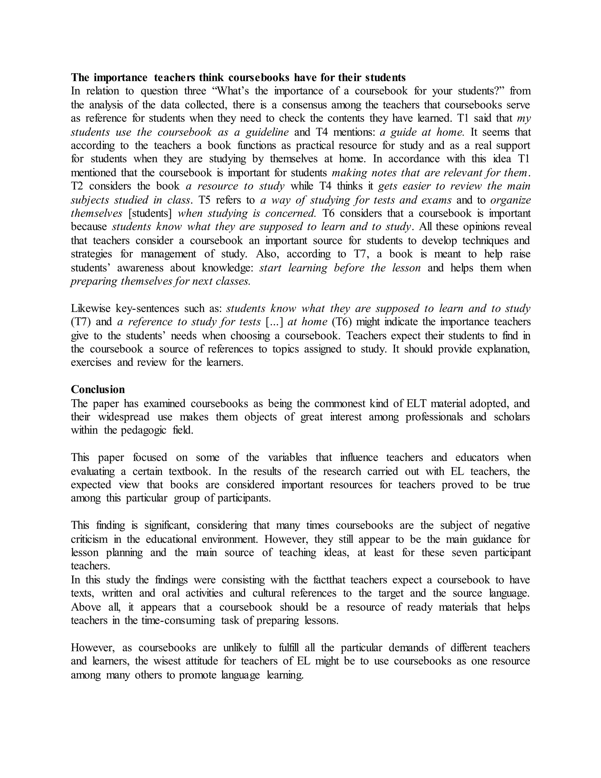 The importance teachers think coursebooks have for their students
In relation to question three “What’s the importance of a coursebook for your students?” from
the analysis of the data collected, there is a consensus among the teachers that coursebooks serve
as reference for students when they need to check the contents they have learned. T1 said that my
students use the coursebook as a guideline and T4 mentions: a guide at home. It seems that
according to the teachers a book functions as practical resource for study and as a real support
for students when they are studying by themselves at home. In accordance with this idea T1
mentioned that the coursebook is important for students making notes that are relevant for them.
T2 considers the book a resource to study while T4 thinks it gets easier to review the main
subjects studied in class. T5 refers to a way of studying for tests and exams and to organize
themselves [students] when studying is concerned. T6 considers that a coursebook is important
because students know what they are supposed to learn and to study. All these opinions reveal
that teachers consider a coursebook an important source for students to develop techniques and
strategies for management of study. Also, according to T7, a book is meant to help raise
students’ awareness about knowledge: start learning before the lesson and helps them when
preparing themselves for next classes.
Likewise key-sentences such as: students know what they are supposed to learn and to study
(T7) and a reference to study for tests […] at home (T6) might indicate the importance teachers
give to the students’ needs when choosing a coursebook. Teachers expect their students to find in
the coursebook a source of references to topics assigned to study. It should provide explanation,
exercises and review for the learners.
Conclusion
The paper has examined coursebooks as being the commonest kind of ELT material adopted, and
their widespread use makes them objects of great interest among professionals and scholars
within the pedagogic field.
This paper focused on some of the variables that influence teachers and educators when
evaluating a certain textbook. In the results of the research carried out with EL teachers, the
expected view that books are considered important resources for teachers proved to be true
among this particular group of participants.
This finding is significant, considering that many times coursebooks are the subject of negative
criticism in the educational environment. However, they still appear to be the main guidance for
lesson planning and the main source of teaching ideas, at least for these seven participant
teachers.
In this study the findings were consisting with the factthat teachers expect a coursebook to have
texts, written and oral activities and cultural references to the target and the source language.
Above all, it appears that a coursebook should be a resource of ready materials that helps
teachers in the time-consuming task of preparing lessons.
However, as coursebooks are unlikely to fulfill all the particular demands of different teachers
and learners, the wisest attitude for teachers of EL might be to use coursebooks as one resource
among many others to promote language learning.
 