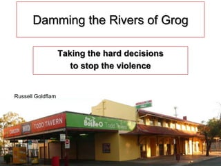 1 Damming the Rivers of Grog Taking the hard decisions  to stop the violence Russell Goldflam 