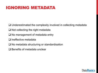 IGNORING METADATA
 Underestimated the complexity involved in collecting metadata
 Not collecting the right metadata
 No management of metadata entry
 Ineffective metadata
 No metadata structuring or standardisation
 Benefits of metadata unclear
 