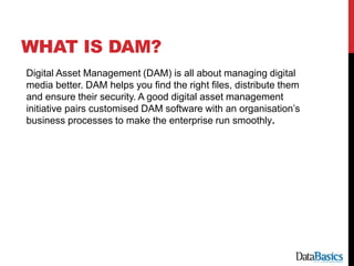 WHAT IS DAM?
Digital Asset Management (DAM) is all about managing digital
media better. DAM helps you find the right files, distribute them
and ensure their security. A good digital asset management
initiative pairs customised DAM software with an organisation’s
business processes to make the enterprise run smoothly.
 