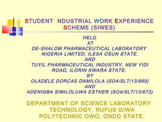 STUDENT INDUSTRIAL WORK EXPERIENCE
SCHEME (SIWES)
DEPARTMENT OF SCIENCE LABORATORY
TECHNOLOGY, RUFUS GIWA
POLYTECHNIC OWO, ONDO STATE.
HELD
AT
DE-SHALOM PHARMACEUTICAL LABORATORY
NIGERIA LIMITED, ILESA OSUN STATE.
AND
TUYIL PHARMACEUTICAL INDUSTRY, NEW YIDI
ROAD, ILORIN KWARA STATE.
BY
OLADELE DORCAS DAMILOLA (SO4/SLT/13/869)
AND
ADENIGBA SIMILOLUWA ESTHER (SO4/SLT/13/673)
 
