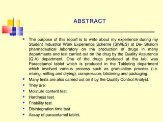 ABSTRACT
 The purpose of this report is to write about my experience during my
Student Industrial Work Experience Scheme (SIWES) at De- Shalom
pharmaceutical laboratory on the production of drugs in many
departments and test carried out on the drug by the Quality Assurance
(Q.A) department. One of the drugs produced at the lab. was
Paracetamol tablet which is produced in the Tableting department
which involved various process such as granulation process (i.e.
mixing, milling and drying), compression, blistering and packaging.
 Many tests are also carried out on it by the Quality Control Analyst.
 They are:
 Moisture content test
 Hardness test
 Friability test
 Disintegration time test
 Assay of paracetamol tablet.
 