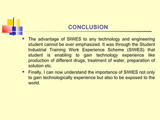 CONCLUSION
 The advantage of SIWES to any technology and engineering
student cannot be over emphasized. It was through the Student
Industrial Training Work Experience Scheme (SIWES) that
student is enabling to gain technology experience like
production of different drugs, treatment of water, preparation of
solution etc.
 Finally, I can now understand the importance of SIWES not only
to gain technologically experience but also to be exposed to the
world.
 