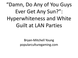 “Damn, Do Any of You Guys Ever Get Any Sun?”:Hyperwhiteness and White Guilt at LAN Parties Bryan-Mitchell Young popularculturegaming.com 