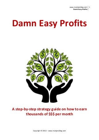 www.marijansblog.com
Damn Easy Profits
1
Copyright © 2013 – www.marijansblog.com
Damn Easy Profits
A step-by-step strategy guide on how to earn
thousands of $$$ per month
 