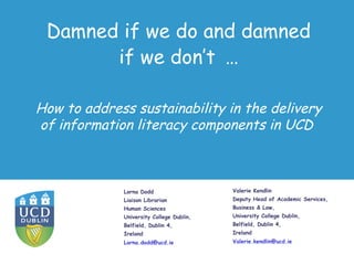 Damned if we do and damned
       if we don’t …

How to address sustainability in the delivery
of information literacy components in UCD



             Lorna Dodd                   Valerie Kendlin
             Liaison Librarian            Deputy Head of Academic Services,
             Human Sciences               Business & Law,
             University College Dublin,   University College Dublin,
             Belfield, Dublin 4,          Belfield, Dublin 4,
             Ireland                      Ireland
             Lorna.dodd@ucd.ie            Valerie.kendlin@ucd.ie
 