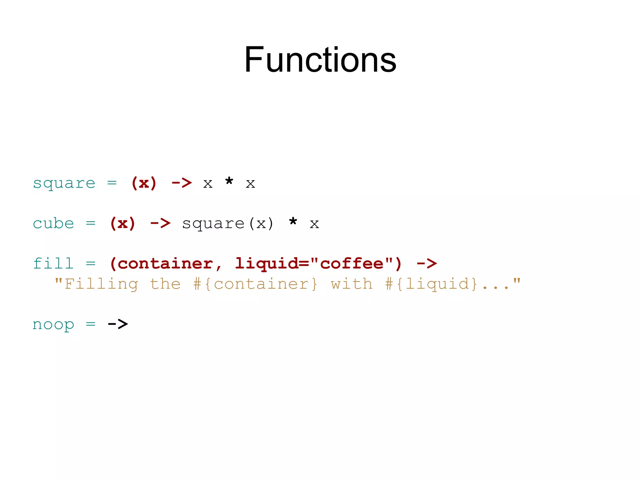 Functions


square = (x) -&gt; x * x

cube = (x) -&gt; square(x) * x

fill = (container, liquid=&quot;coffee&quot;) -&gt;
  &quot;Filling the #{container} with #{liquid}...&quot;

noop = -&gt;
 