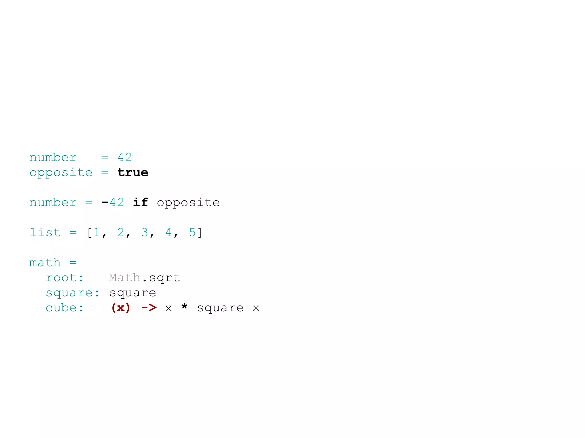 number   = 42
opposite = true

number = -42 if opposite

list = [1, 2, 3, 4, 5]

math =
  root:   Math.sqrt
  square: square
  cube:   (x) -&gt; x * square x
 