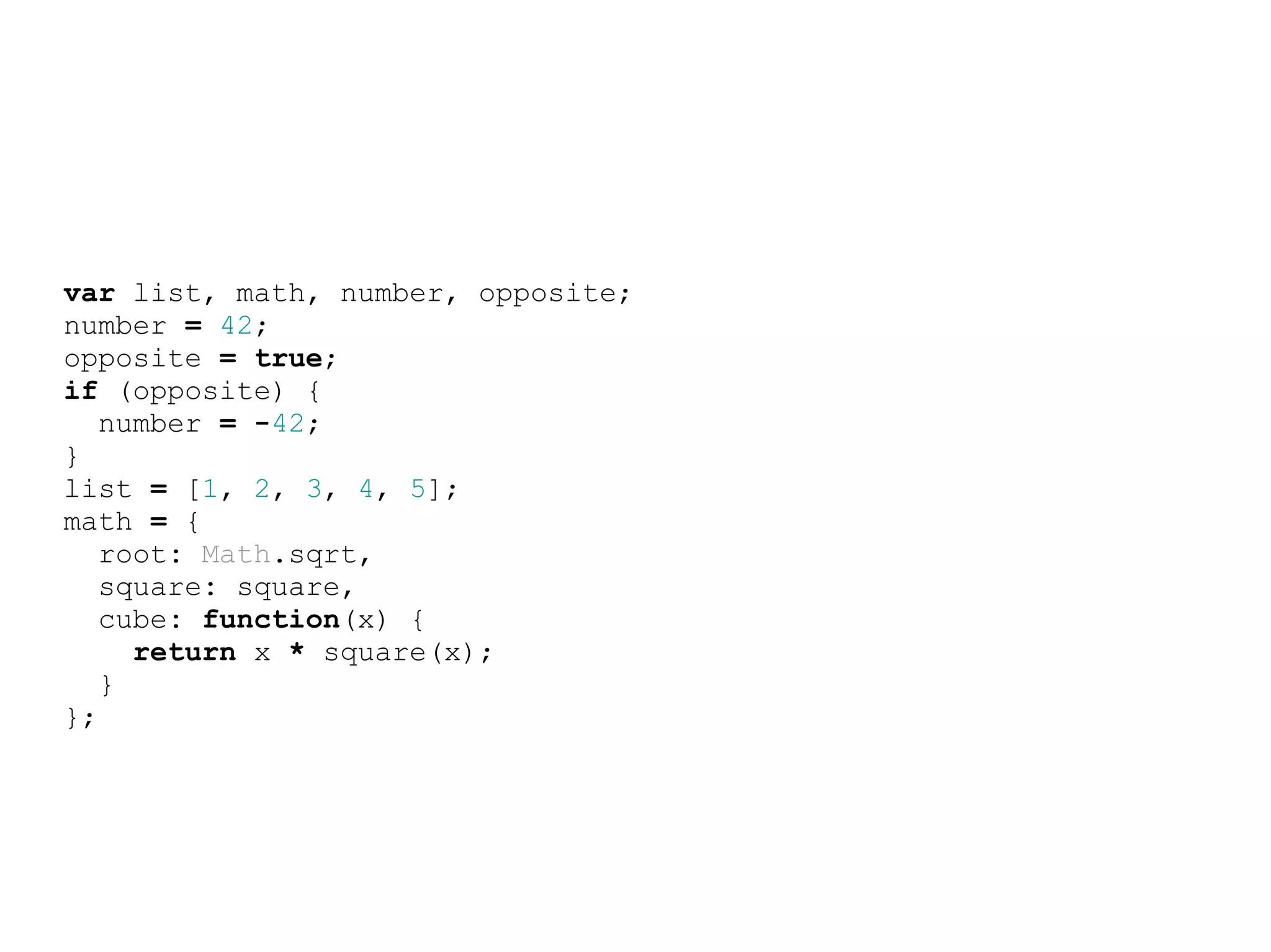 var list, math, number, opposite;
number = 42;
opposite = true;
if (opposite) {
   number = -42;
}
list = [1, 2, 3, 4, 5];
math = {
   root: Math.sqrt,
   square: square,
   cube: function(x) {
     return x * square(x);
   }
};
 