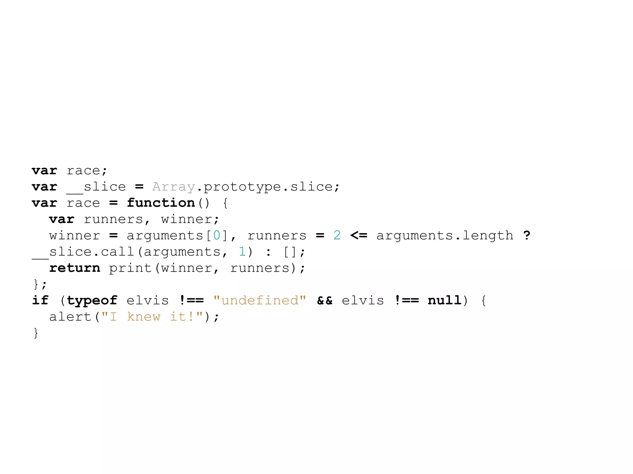var race;
var __slice = Array.prototype.slice;
var race = function() {
   var runners, winner;
   winner = arguments[0], runners = 2 &lt;= arguments.length ?
__slice.call(arguments, 1) : [];
   return print(winner, runners);
};
if (typeof elvis !== &quot;undefined&quot; &amp;&amp; elvis !== null) {
   alert(&quot;I knew it!&quot;);
}
 