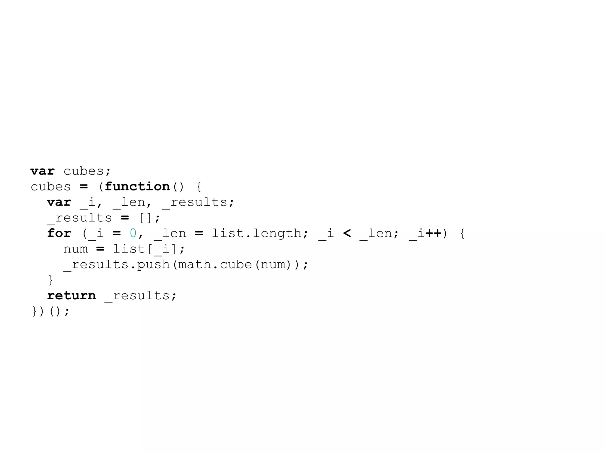 var cubes;
cubes = (function() {
  var _i, _len, _results;
  _results = [];
  for (_i = 0, _len = list.length; _i &lt; _len; _i++) {
    num = list[_i];
    _results.push(math.cube(num));
  }
  return _results;
})();
 