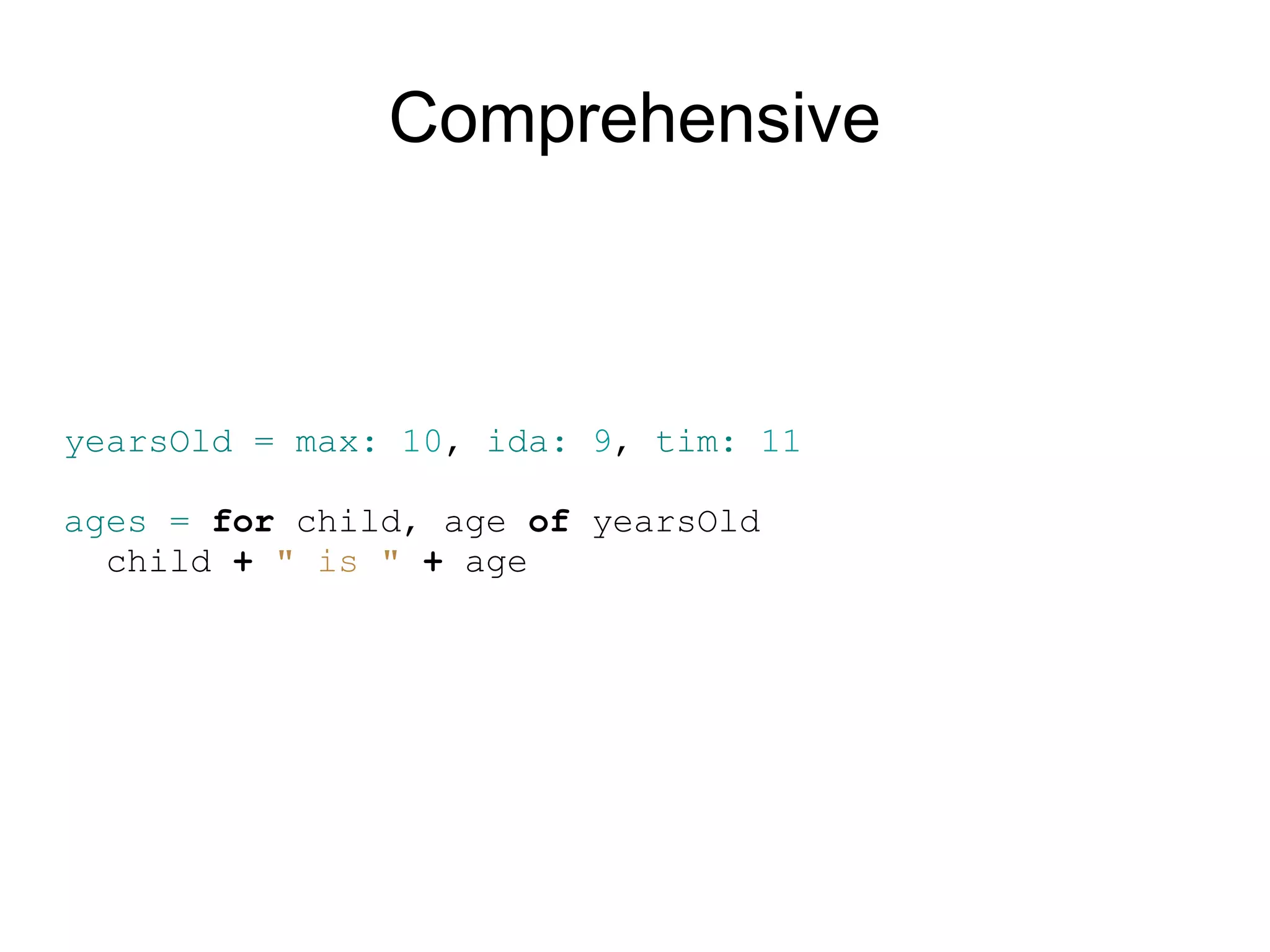 Comprehensive



yearsOld = max: 10, ida: 9, tim: 11

ages = for child, age of yearsOld
  child + &quot; is &quot; + age
 