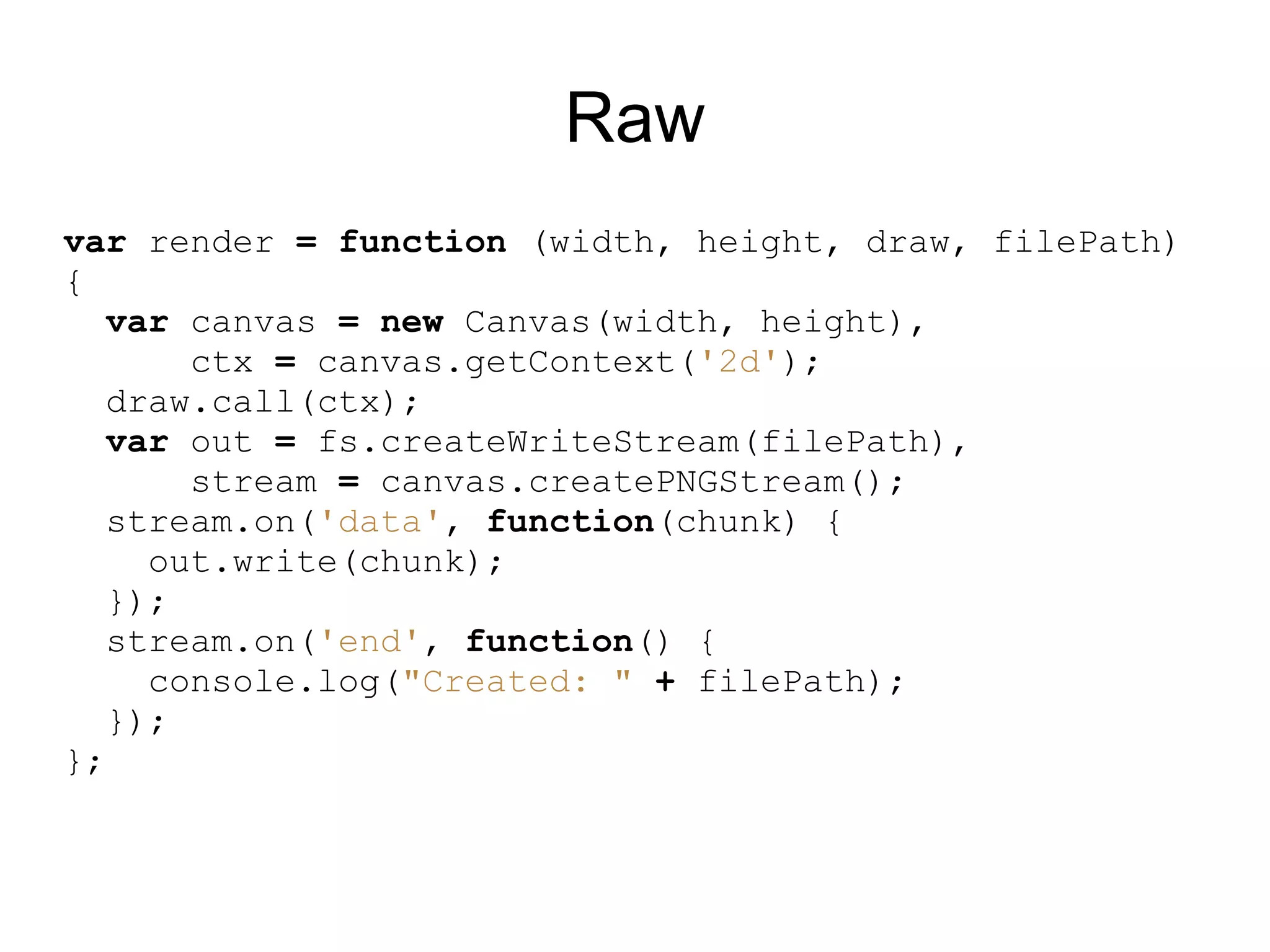 Raw
var render = function (width, height, draw, filePath)
{
  var canvas = new Canvas(width, height),
       ctx = canvas.getContext(&#x27;2d&#x27;);
   draw.call(ctx);
  var out = fs.createWriteStream(filePath),
       stream = canvas.createPNGStream();
   stream.on(&#x27;data&#x27;, function(chunk) {
     out.write(chunk);
   });
   stream.on(&#x27;end&#x27;, function() {
     console.log(&quot;Created: &quot; + filePath);
   });
};
 