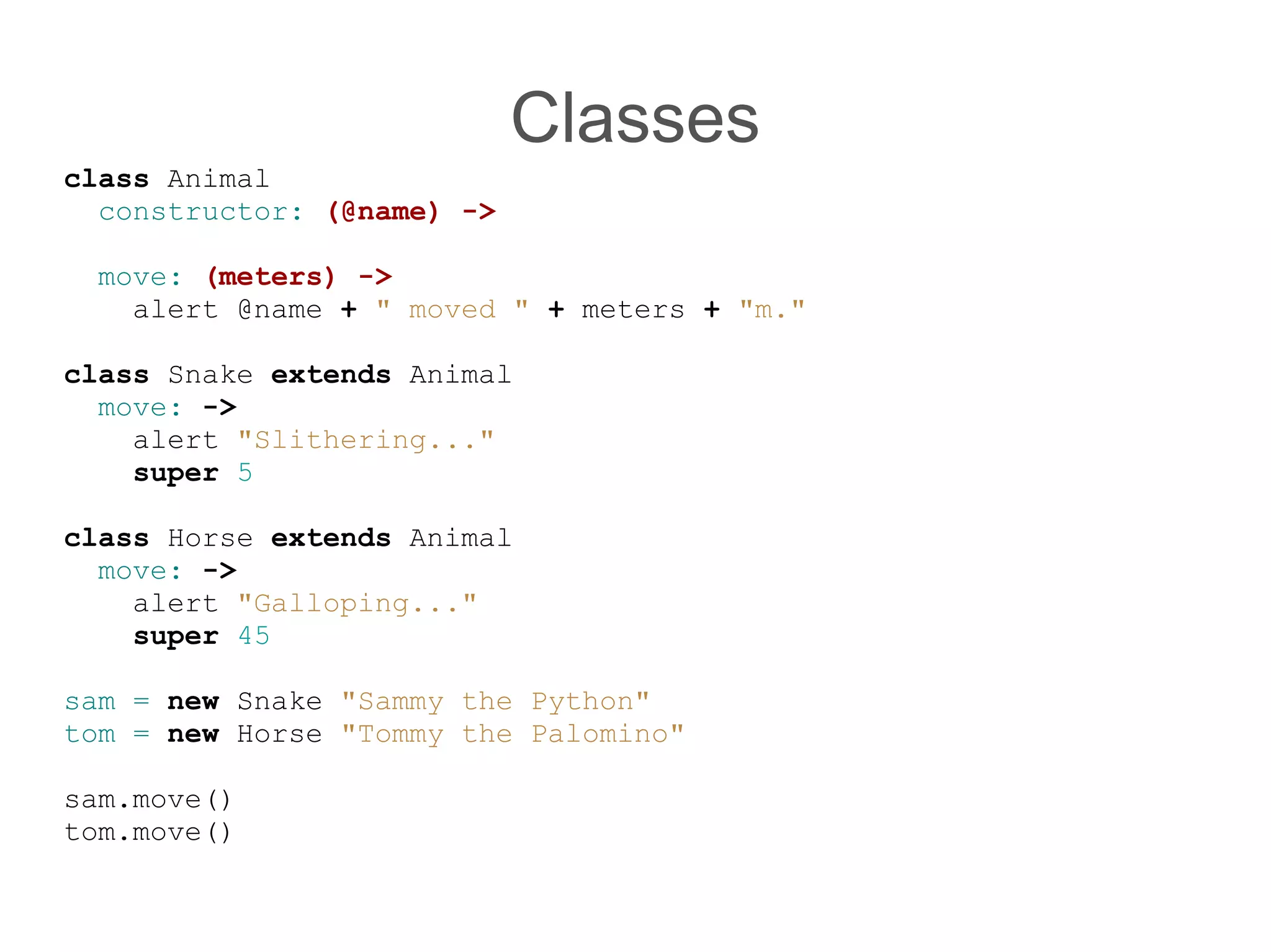 Classes
class Animal
  constructor: (@name) -&gt;

 move: (meters) -&gt;
   alert @name + &quot; moved &quot; + meters + &quot;m.&quot;

class Snake extends Animal
  move: -&gt;
    alert &quot;Slithering...&quot;
    super 5

class Horse extends Animal
  move: -&gt;
    alert &quot;Galloping...&quot;
    super 45

sam = new Snake &quot;Sammy the Python&quot;
tom = new Horse &quot;Tommy the Palomino&quot;

sam.move()
tom.move()
 