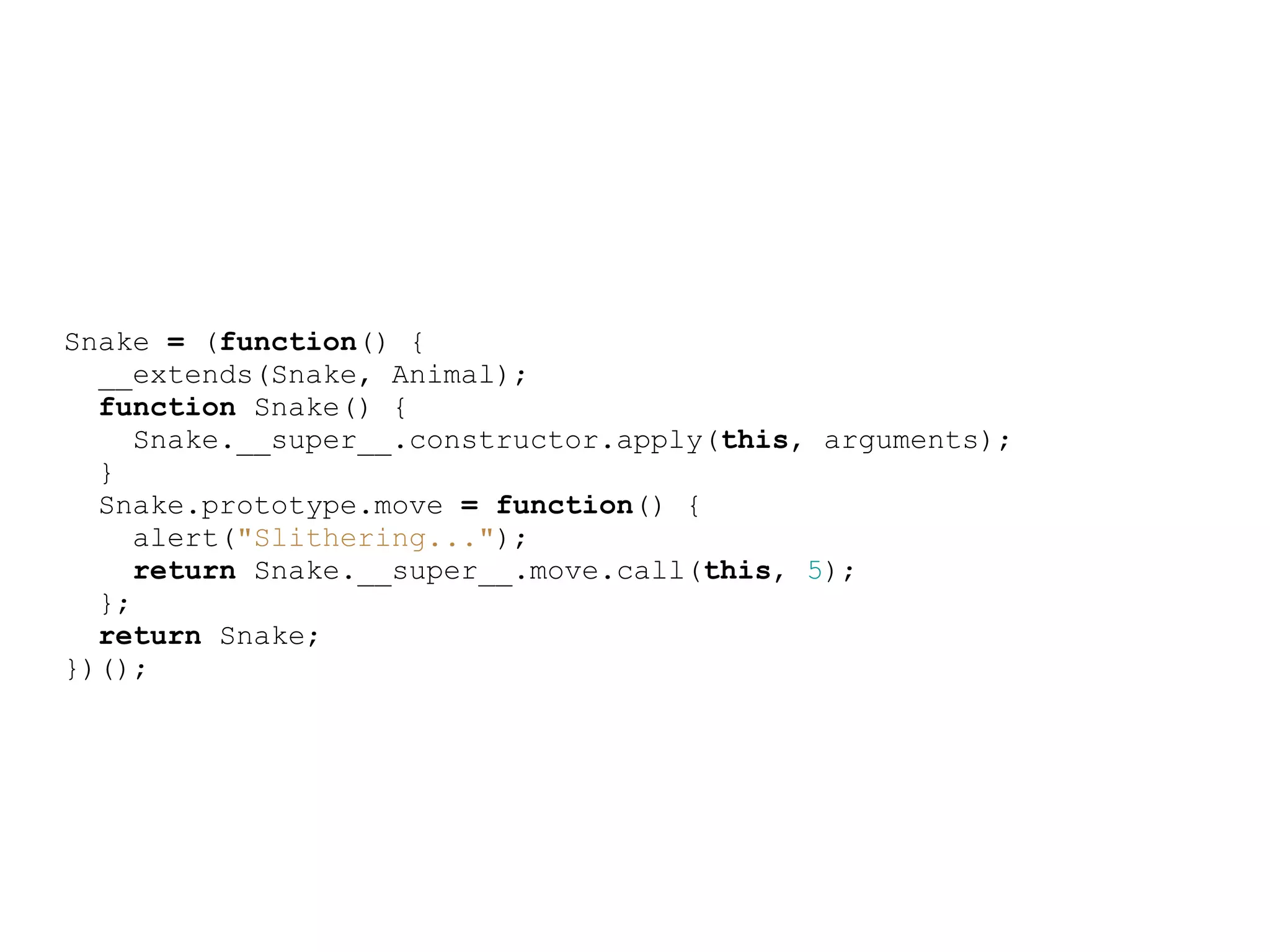 Snake = (function() {
  __extends(Snake, Animal);
  function Snake() {
     Snake.__super__.constructor.apply(this, arguments);
  }
  Snake.prototype.move = function() {
     alert(&quot;Slithering...&quot;);
     return Snake.__super__.move.call(this, 5);
  };
  return Snake;
})();
 
