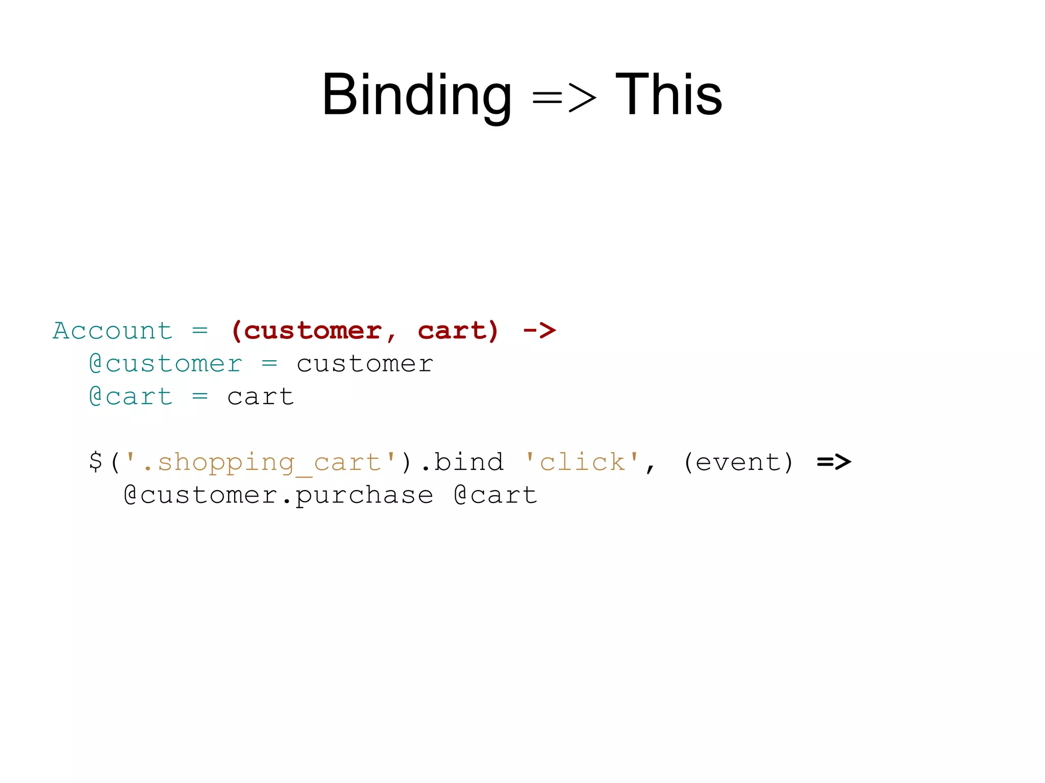 Binding =&gt; This


Account = (customer, cart) -&gt;
  @customer = customer
  @cart = cart

  $(&#x27;.shopping_cart&#x27;).bind &#x27;click&#x27;, (event) =&gt;
    @customer.purchase @cart
 