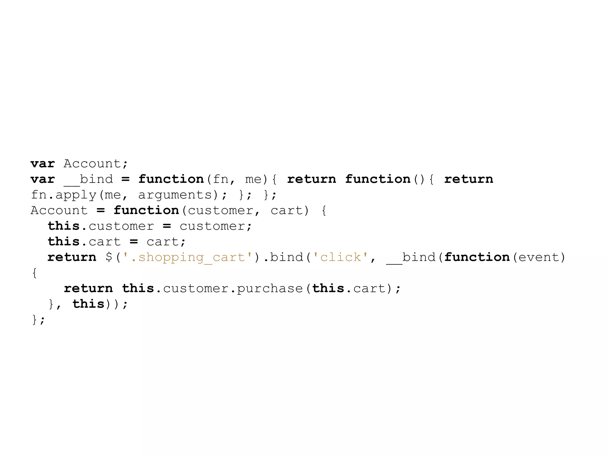 var Account;
var __bind = function(fn, me){ return function(){ return
fn.apply(me, arguments); }; };
Account = function(customer, cart) {
   this.customer = customer;
   this.cart = cart;
   return $(&#x27;.shopping_cart&#x27;).bind(&#x27;click&#x27;, __bind(function(event)
{
     return this.customer.purchase(this.cart);
   }, this));
};
 
